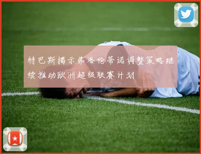 特巴斯揭示弗洛伦蒂诺调整策略继续推动欧洲超级联赛计划