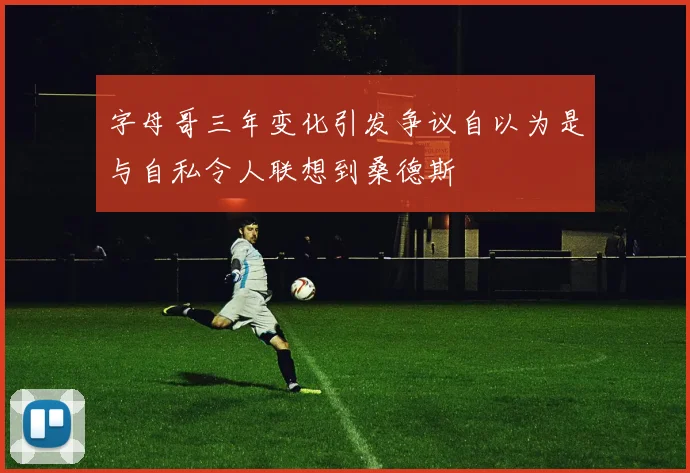 字母哥三年变化引发争议自以为是与自私令人联想到桑德斯