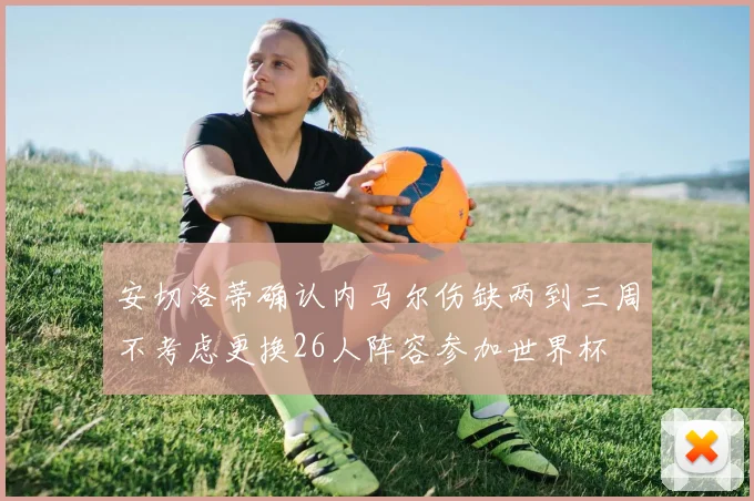 安切洛蒂确认内马尔伤缺两到三周不考虑更换26人阵容参加世界杯