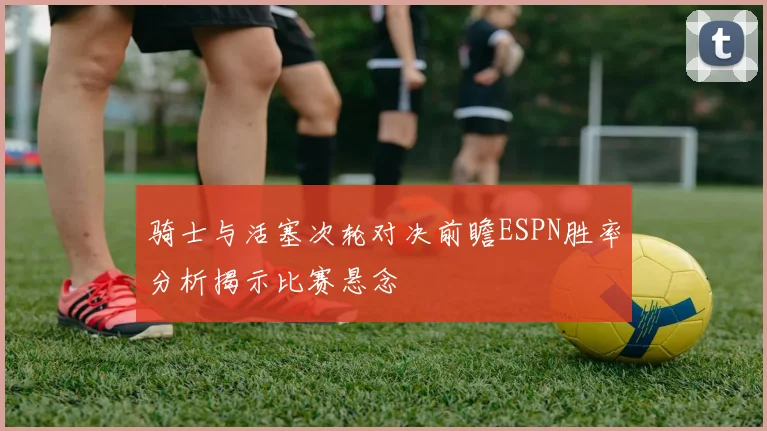骑士与活塞次轮对决前瞻ESPN胜率分析揭示比赛悬念