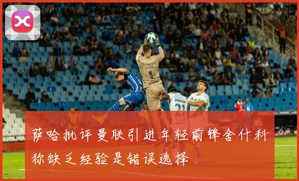 萨哈批评曼联引进年轻前锋舍什科称缺乏经验是错误选择