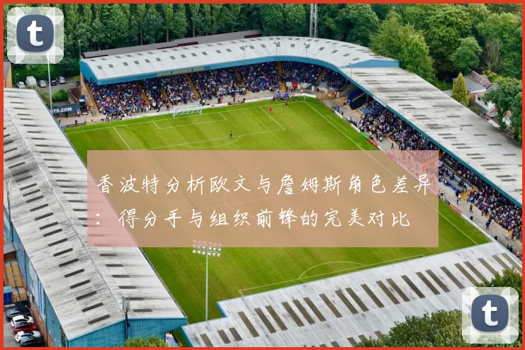 香波特分析欧文与詹姆斯角色差异：得分手与组织前锋的完美对比