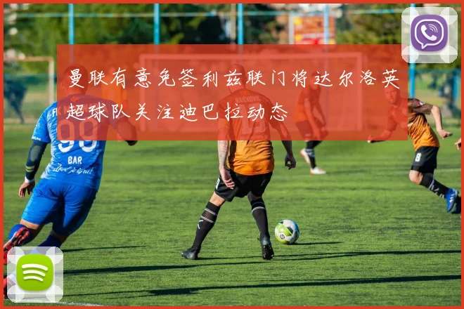 曼联有意免签利兹联门将达尔洛英超球队关注迪巴拉动态
