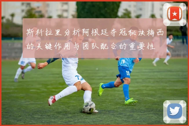 斯科拉里分析阿根廷夺冠秘诀梅西的关键作用与团队配合的重要性