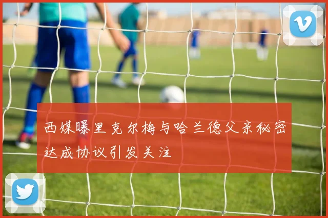 西媒曝里克尔梅与哈兰德父亲秘密达成协议引发关注