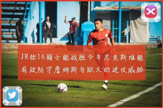 JR称16骑士能战胜今年尼克斯谁能有效防守詹姆斯与欧文的进攻威胁