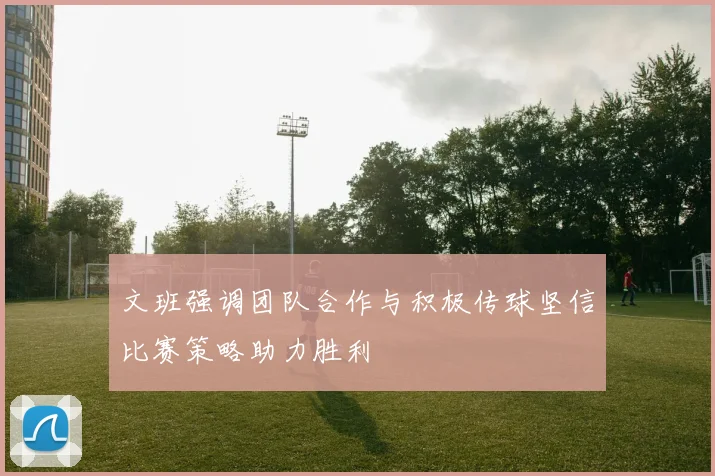 文班强调团队合作与积极传球坚信比赛策略助力胜利