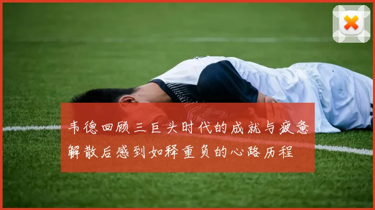 韦德回顾三巨头时代的成就与疲惫解散后感到如释重负的心路历程
