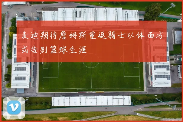 麦迪期待詹姆斯重返骑士以体面方式告别篮球生涯