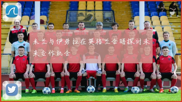 米兰与伊劳拉在英格兰会晤探讨未来合作机会