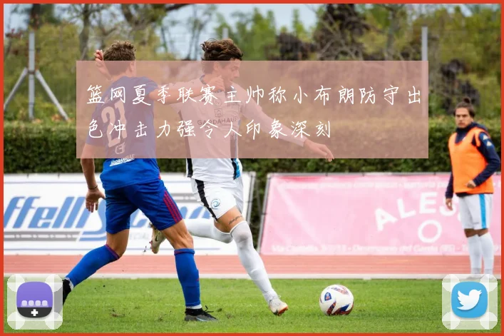 篮网夏季联赛主帅称小布朗防守出色冲击力强令人印象深刻